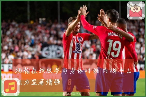 杨瀚森积极参与身体对抗 内线冲击能力显著增强